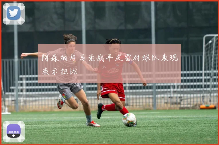 阿森纳与马竞战平皮雷对球队表现表示担忧