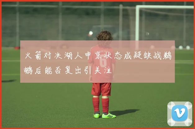 火箭对决湖人申京状态成疑缺战鹈鹕后能否复出引关注