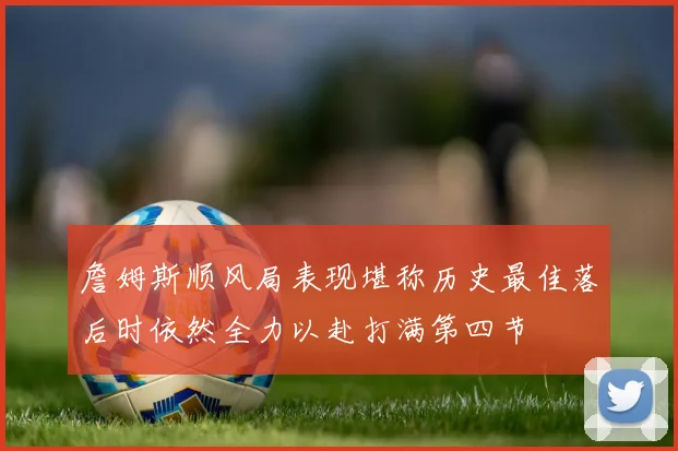 詹姆斯顺风局表现堪称历史最佳落后时依然全力以赴打满第四节