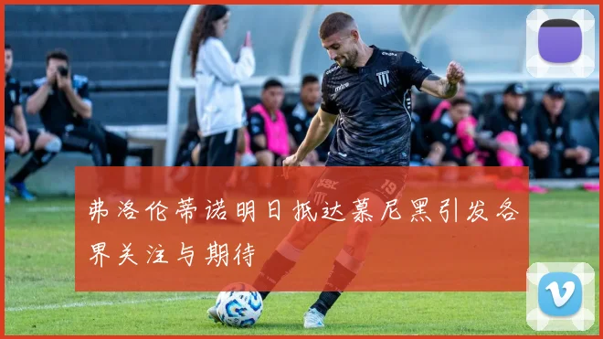 弗洛伦蒂诺明日抵达慕尼黑引发各界关注与期待