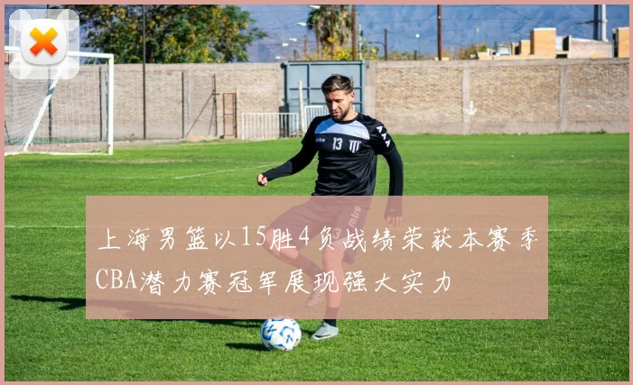 上海男篮以15胜4负战绩荣获本赛季CBA潜力赛冠军展现强大实力
