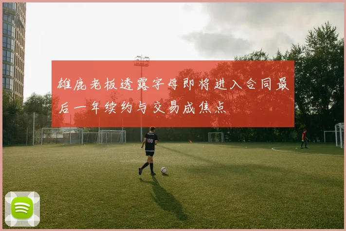 雄鹿老板透露字母即将进入合同最后一年续约与交易成焦点