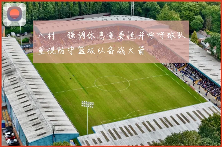 八村塁强调休息重要性并呼吁球队重视防守篮板以备战火箭