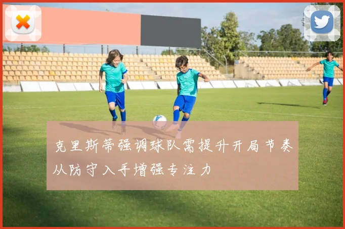 克里斯蒂强调球队需提升开局节奏从防守入手增强专注力