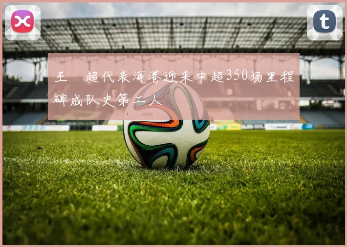 王燊超代表海港迎来中超350场里程碑成队史第二人