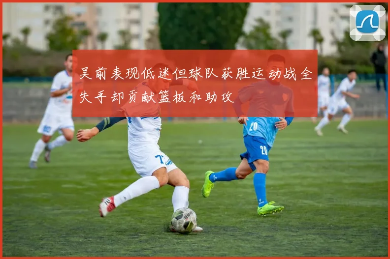 吴前表现低迷但球队获胜运动战全失手却贡献篮板和助攻