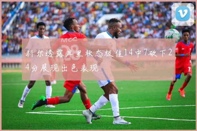 科尔透露库里状态极佳14中7砍下24分展现出色表现